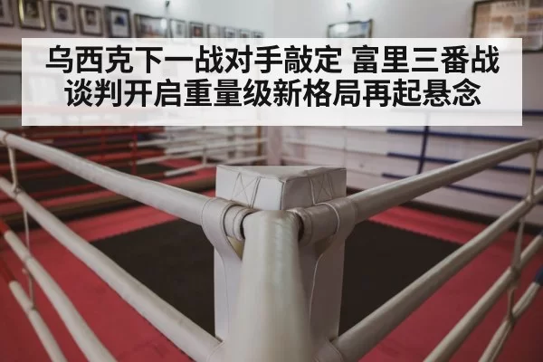 乌西克下一战对手敲定 富里三番战谈判开启重量级新格局再起悬念